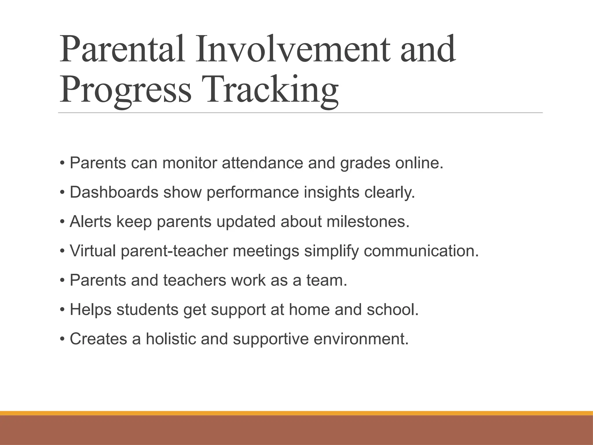 Parental Involvement and
Progress Tracking
• Parents can monitor attendance and grades online.
• Dashboards show performance insights clearly.
• Alerts keep parents updated about milestones.
• Virtual parent-teacher meetings simplify communication.
• Parents and teachers work as a team.
• Helps students get support at home and school.
• Creates a holistic and supportive environment.
 