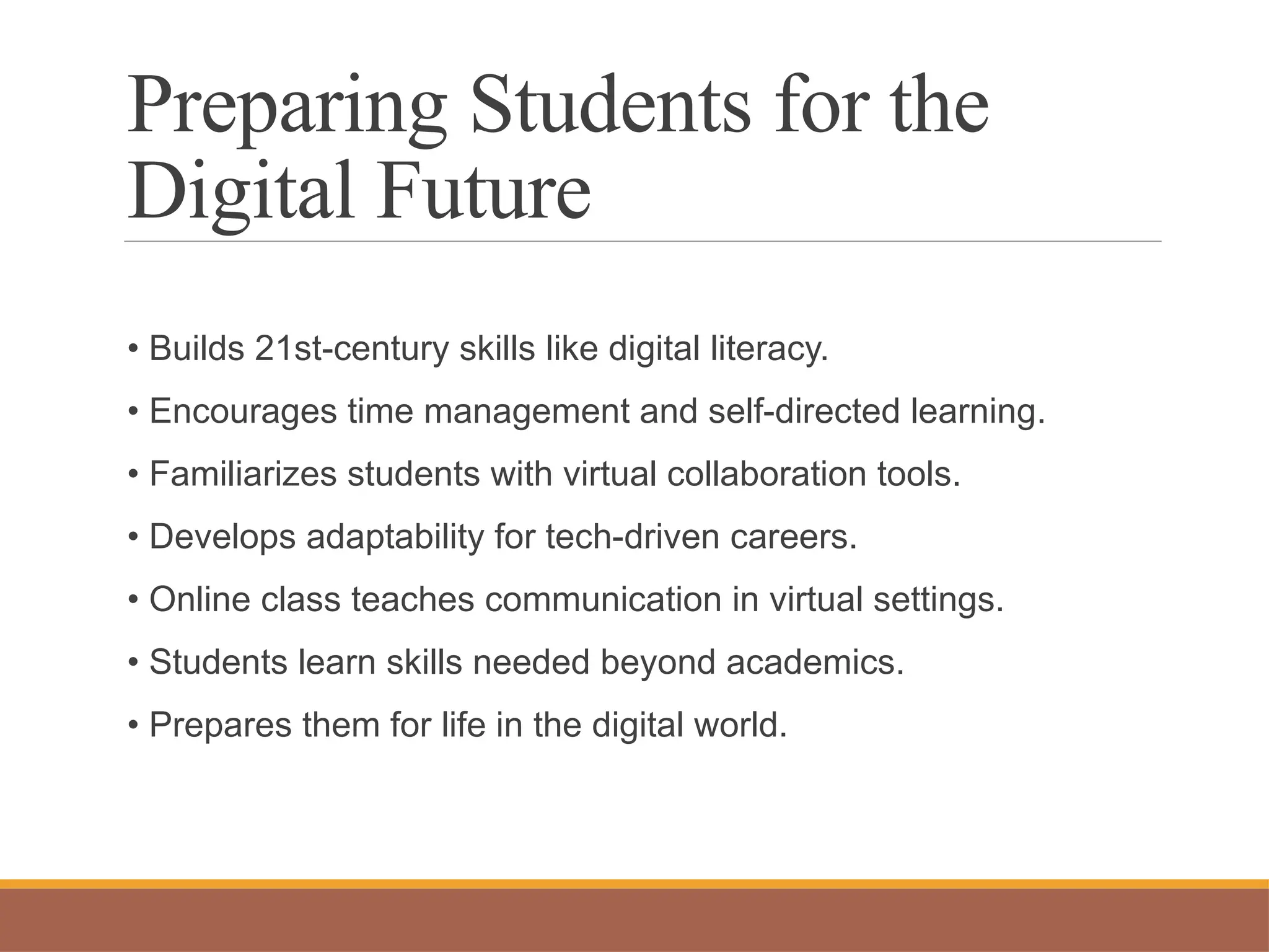 Preparing Students for the
Digital Future
• Builds 21st-century skills like digital literacy.
• Encourages time management and self-directed learning.
• Familiarizes students with virtual collaboration tools.
• Develops adaptability for tech-driven careers.
• Online class teaches communication in virtual settings.
• Students learn skills needed beyond academics.
• Prepares them for life in the digital world.
 