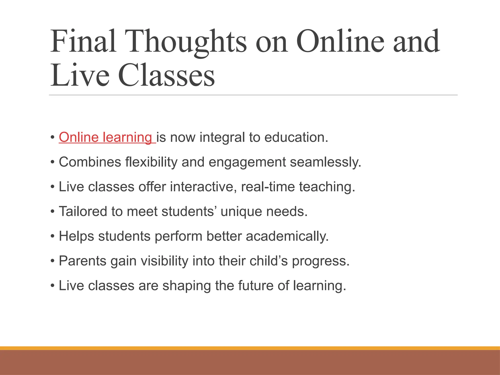 Final Thoughts on Online and
Live Classes
• Online learning is now integral to education.
• Combines flexibility and engagement seamlessly.
• Live classes offer interactive, real-time teaching.
• Tailored to meet students’ unique needs.
• Helps students perform better academically.
• Parents gain visibility into their child’s progress.
• Live classes are shaping the future of learning.
 