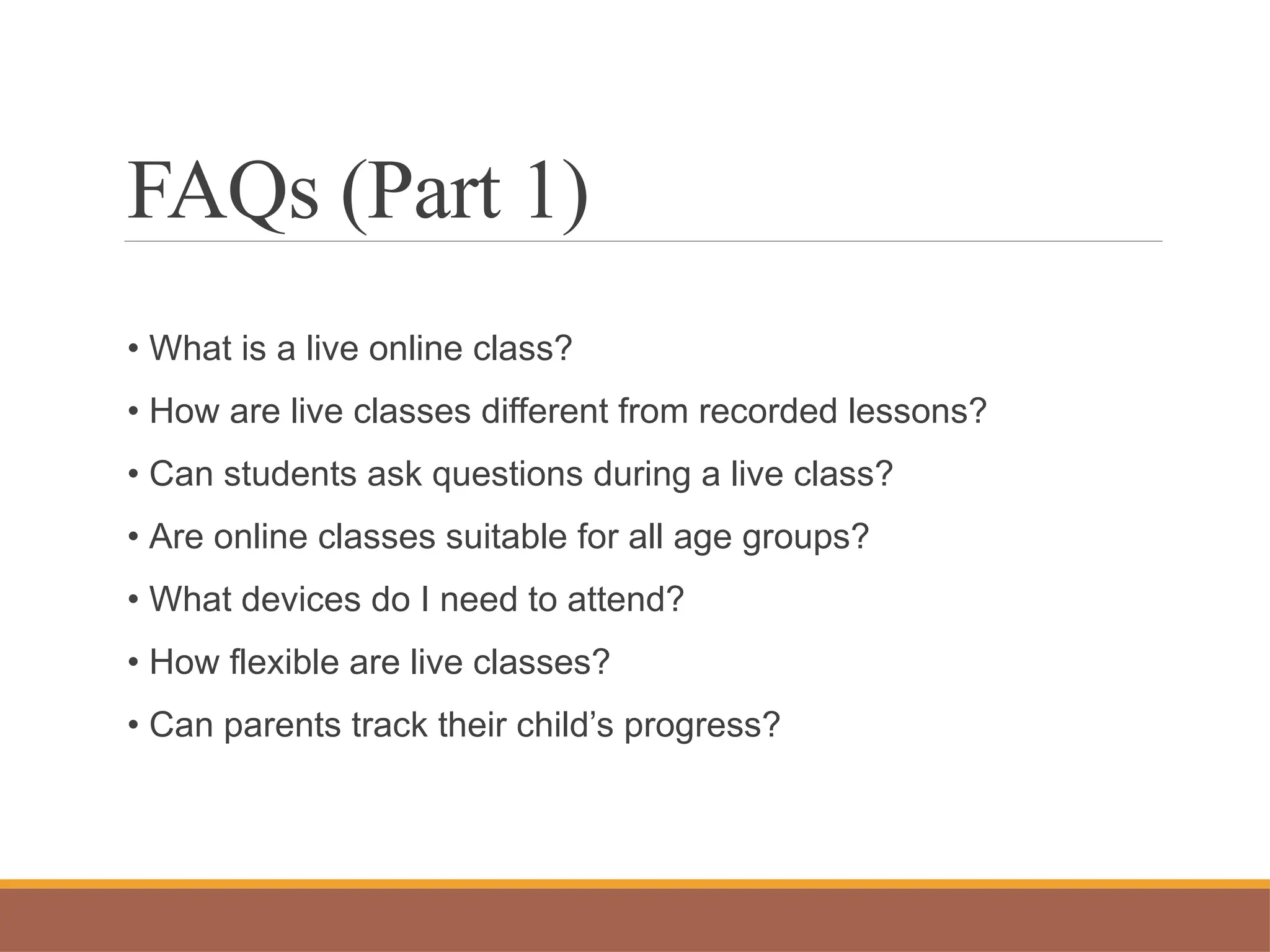 FAQs (Part 1)
• What is a live online class?
• How are live classes different from recorded lessons?
• Can students ask questions during a live class?
• Are online classes suitable for all age groups?
• What devices do I need to attend?
• How flexible are live classes?
• Can parents track their child’s progress?
 