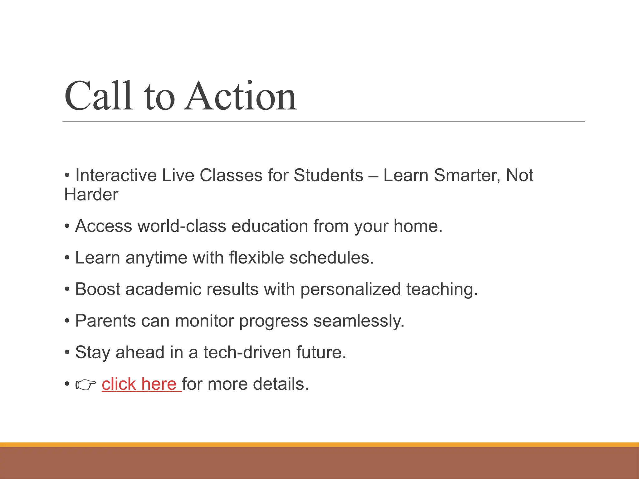 Call to Action
• Interactive Live Classes for Students – Learn Smarter, Not
Harder
• Access world-class education from your home.
• Learn anytime with flexible schedules.
• Boost academic results with personalized teaching.
• Parents can monitor progress seamlessly.
• Stay ahead in a tech-driven future.
• 👉 click here for more details.
 