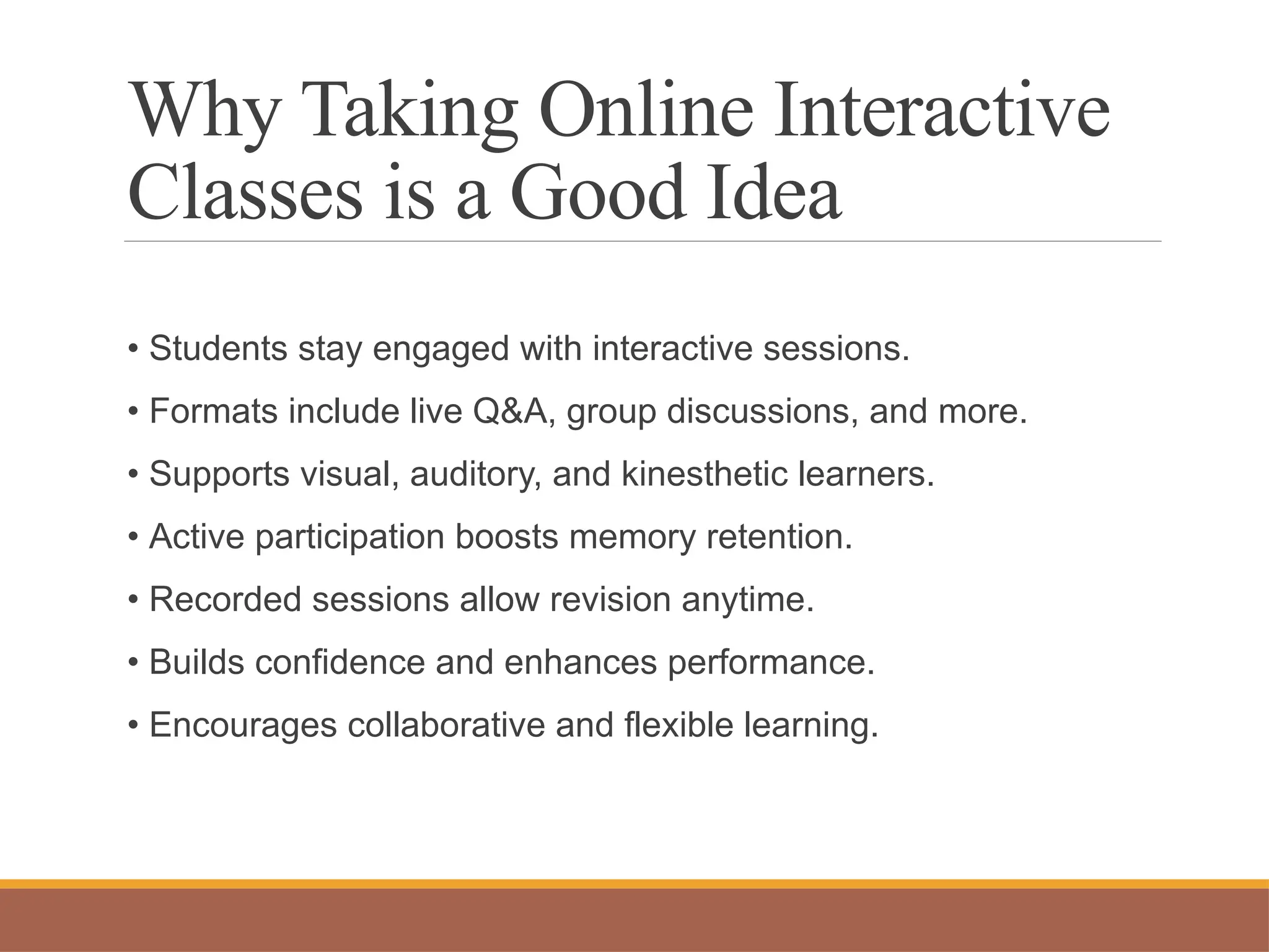 Why Taking Online Interactive
Classes is a Good Idea
• Students stay engaged with interactive sessions.
• Formats include live Q&A, group discussions, and more.
• Supports visual, auditory, and kinesthetic learners.
• Active participation boosts memory retention.
• Recorded sessions allow revision anytime.
• Builds confidence and enhances performance.
• Encourages collaborative and flexible learning.
 