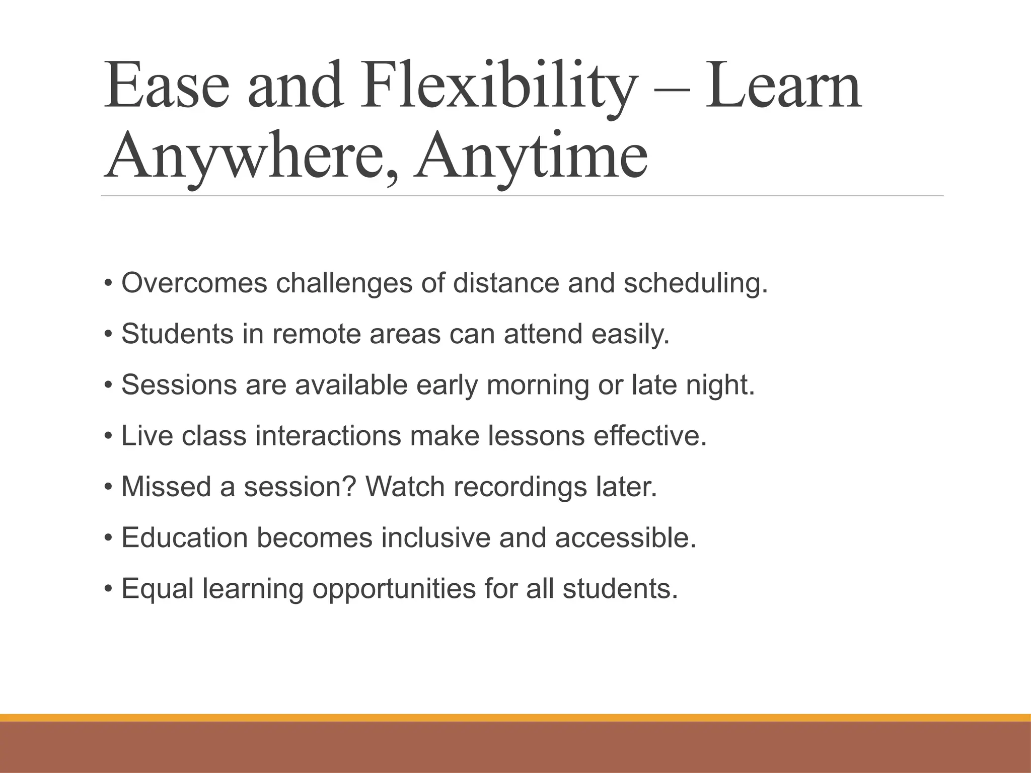 Ease and Flexibility – Learn
Anywhere, Anytime
• Overcomes challenges of distance and scheduling.
• Students in remote areas can attend easily.
• Sessions are available early morning or late night.
• Live class interactions make lessons effective.
• Missed a session? Watch recordings later.
• Education becomes inclusive and accessible.
• Equal learning opportunities for all students.
 