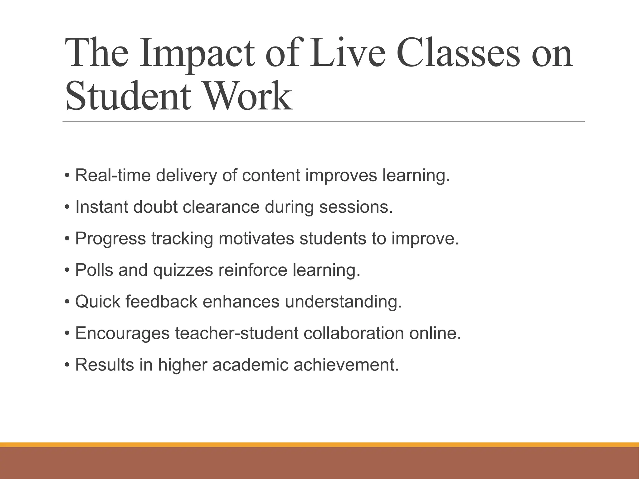 The Impact of Live Classes on
Student Work
• Real-time delivery of content improves learning.
• Instant doubt clearance during sessions.
• Progress tracking motivates students to improve.
• Polls and quizzes reinforce learning.
• Quick feedback enhances understanding.
• Encourages teacher-student collaboration online.
• Results in higher academic achievement.
 