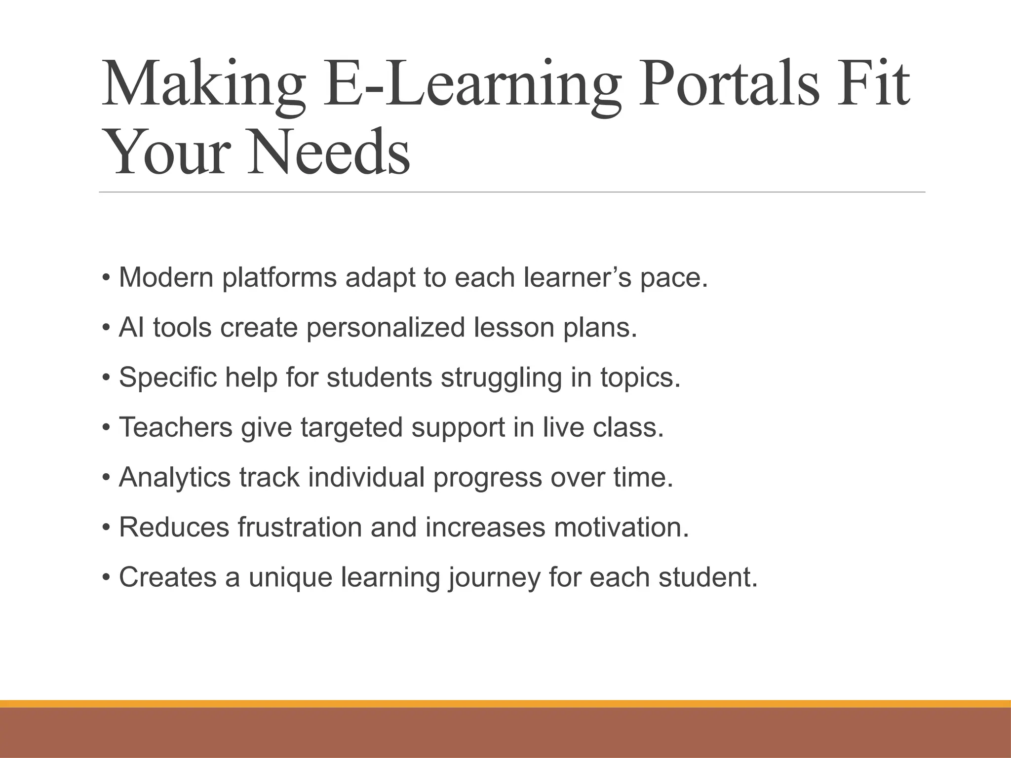 Making E-Learning Portals Fit
Your Needs
• Modern platforms adapt to each learner’s pace.
• AI tools create personalized lesson plans.
• Specific help for students struggling in topics.
• Teachers give targeted support in live class.
• Analytics track individual progress over time.
• Reduces frustration and increases motivation.
• Creates a unique learning journey for each student.
 