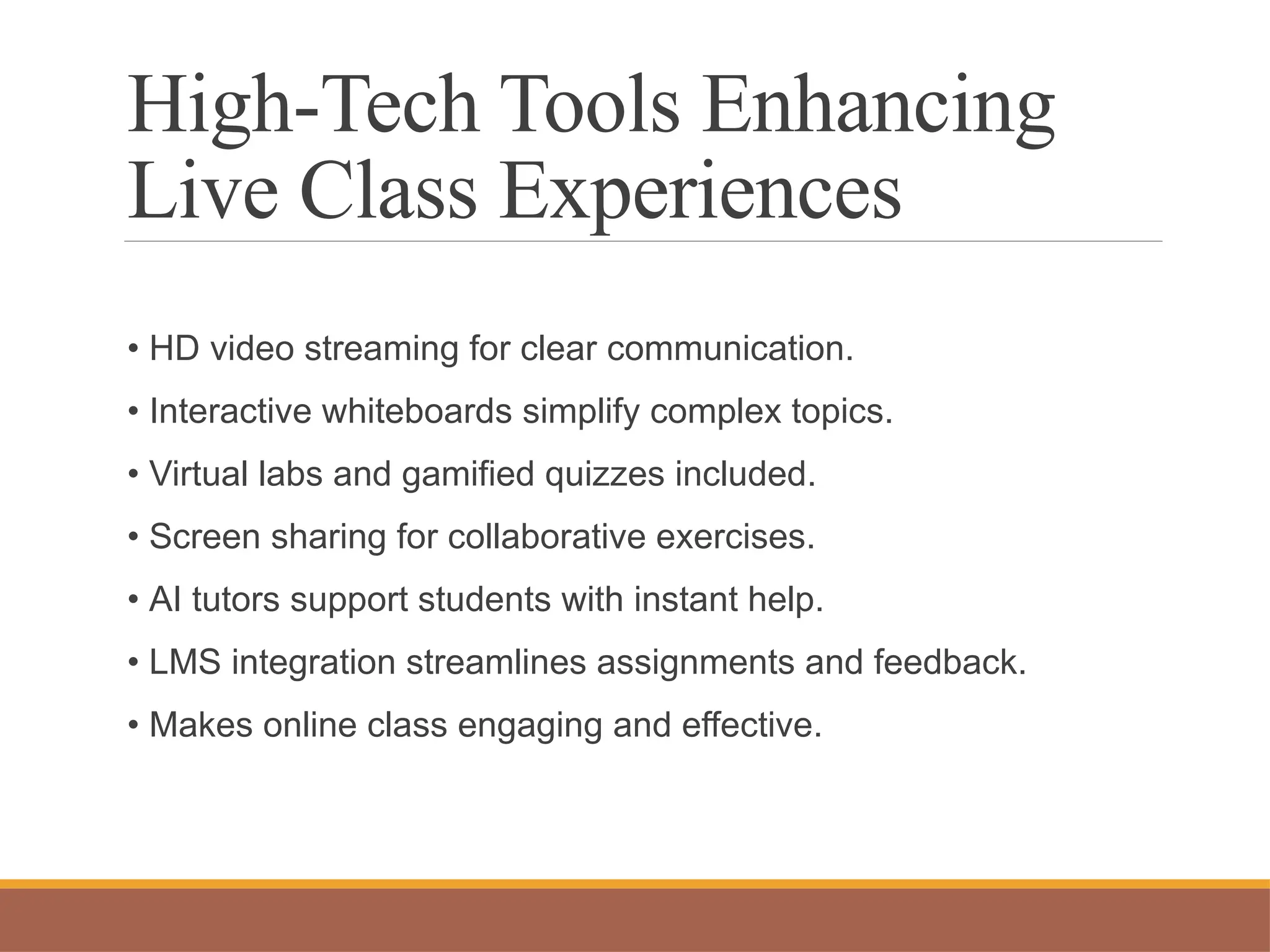 High-Tech Tools Enhancing
Live Class Experiences
• HD video streaming for clear communication.
• Interactive whiteboards simplify complex topics.
• Virtual labs and gamified quizzes included.
• Screen sharing for collaborative exercises.
• AI tutors support students with instant help.
• LMS integration streamlines assignments and feedback.
• Makes online class engaging and effective.
 