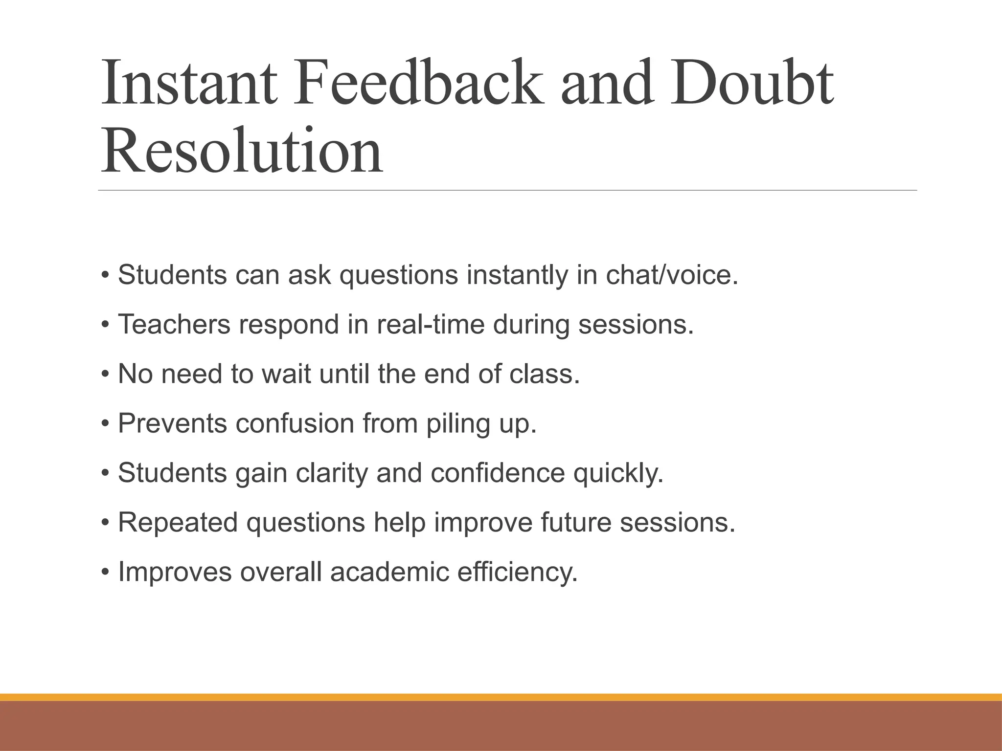 Instant Feedback and Doubt
Resolution
• Students can ask questions instantly in chat/voice.
• Teachers respond in real-time during sessions.
• No need to wait until the end of class.
• Prevents confusion from piling up.
• Students gain clarity and confidence quickly.
• Repeated questions help improve future sessions.
• Improves overall academic efficiency.
 