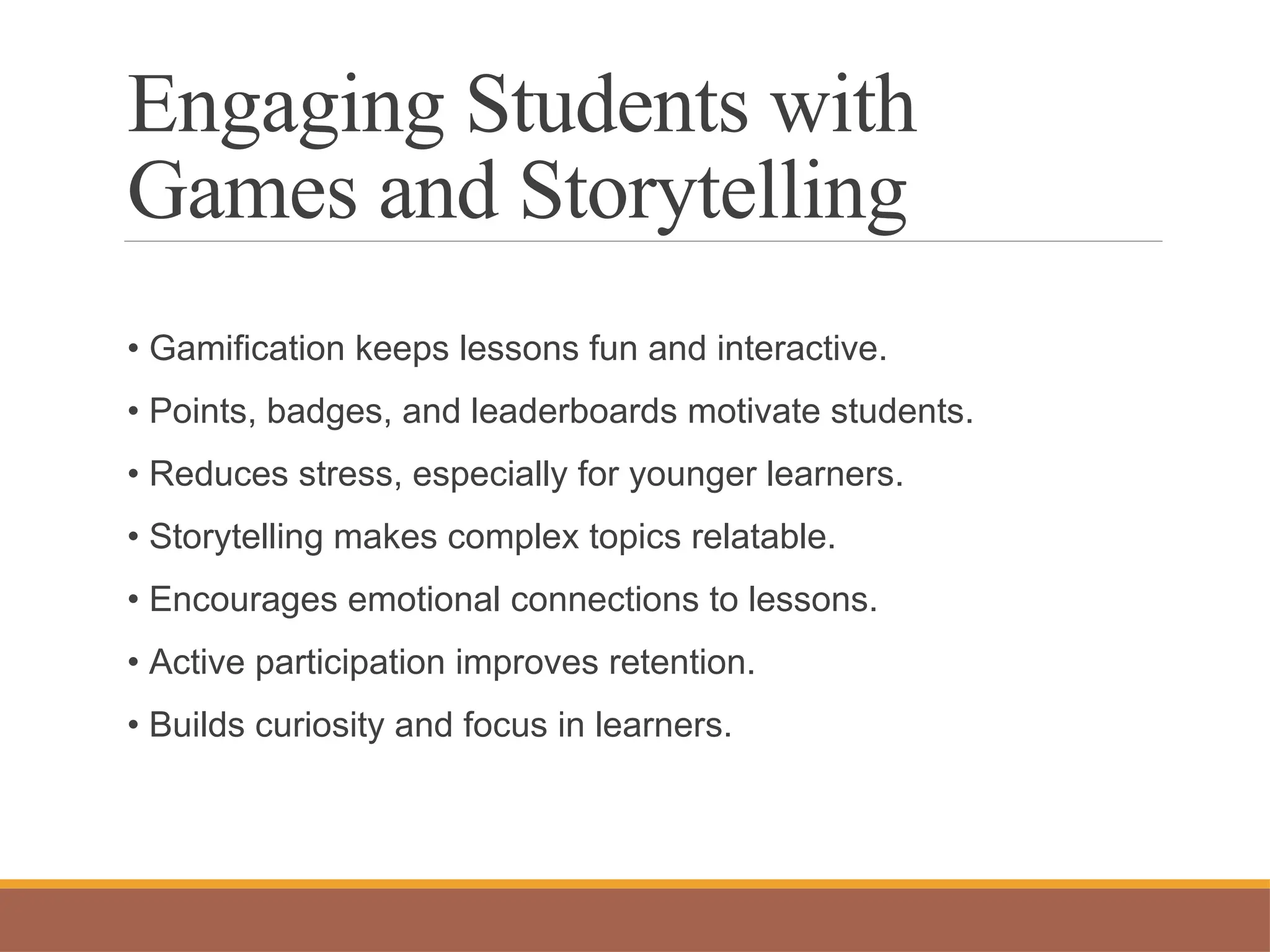 Engaging Students with
Games and Storytelling
• Gamification keeps lessons fun and interactive.
• Points, badges, and leaderboards motivate students.
• Reduces stress, especially for younger learners.
• Storytelling makes complex topics relatable.
• Encourages emotional connections to lessons.
• Active participation improves retention.
• Builds curiosity and focus in learners.
 