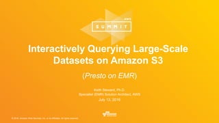 © 2016, Amazon Web Services, Inc. or its Affiliates. All rights reserved.
Keith Steward, Ph.D.
Specialist (EMR) Solution Architect, AWS
July 13, 2016
Interactively Querying Large-Scale
Datasets on Amazon S3
(Presto on EMR)
 