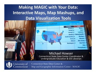 Connecticut State Data Center &
Map and Geographic Information Center - MAGIC
Making MAGIC with Your Data: 
Interactive Maps, Map Mashups, and 
Data Visualization Tools
Michael Howser
Connecticut State Data Center Coordinator & 
Undergraduate Education & GIS Librarian
 