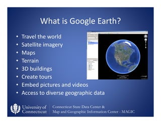Connecticut State Data Center &
Map and Geographic Information Center - MAGIC
What is Google Earth?
• Travel the world
• Satellite imagery
• Maps
• Terrain
• 3D buildings
• Create tours
• Embed pictures and videos
• Access to diverse geographic data
 