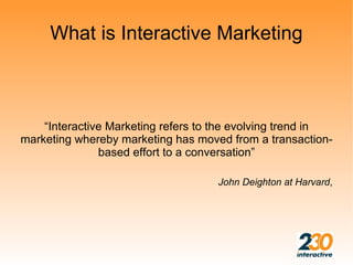 What is Interactive Marketing



    “Interactive Marketing refers to the evolving trend in
marketing whereby marketing has moved from a transaction-
               based effort to a conversation”

                                    John Deighton at Harvard,
 