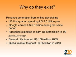 Why do they exist?

Revenue generation from online advertising
• US first quarter spending U$ 5.5 billion (IAB)
• Google earned U$ 5.5 billion during the same
  period
• Facebook expected to earn U$ 550 million in '09
 (Silicon Alley Insider)
• Second Life forecast U$ 100 million 2009
• Global market forecast U$ 65 billion in 2010
 