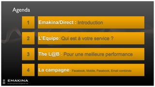 Agenda

    1    Emakina/Direct : Introduction


    2    L’Equipe: Qui est à votre service ?


    3    The L@B : Pour une meilleure performance


    4    La campagne: Facebook, Mobile, Passbook, Email combinés
 