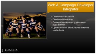 Web & Campaign Developer
       Integrator
  Développeur SIM certiﬁé
  Développe les scénarios
  Convertit les maquettes graphiques en
   pages et emails
  Optimisation des emails pour les différents
   emails clients
 