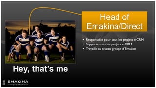 Head of
                   Emakina/Direct
                  Responsable pour tous les projets e-CRM
                  Supporte tous les projets e-CRM
                  Travaille au niveau groupe d’Emakina




Hey, that’s me
 