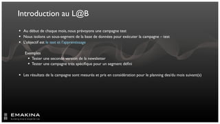 Introduction au L@B
 Au début de chaque mois, nous prévoyons une campagne test
 Nous isolons un sous-segment de la base de données pour exécuter la campagne – test
 L’objectif est le test et l’apprentissage

   Exemples
     Tester une seconde version de la newsletter
     Tester une campagne très spéciﬁque pour un segment déﬁni

 Les résultats de la campagne sont mesurés et pris en considération pour le planning des/du mois suivant(s)
 