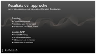 Resultats de l’approche
conversation continue, activation et amélioration des résultats



    E-mailing
      Campagnes segmentés
      Ajustés au cycle de vie produit
      Activation ou réactivation du site


    Gestion CRM
      Intensité Marketing
      Stratégie des campagnes
      Tableaux de bord et mesures
      Amélioration et innovation


    	

    	

 