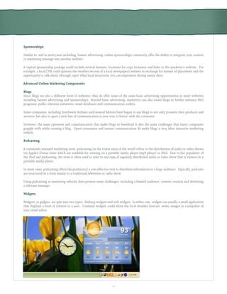 10
Sponsorships
Similar to, and in most cases including, banner advertising, online sponsorships commonly offer the ability to integrate your content
or marketing message into another website.
A typical sponsorship package could include several banners, locations for copy inclusion and links to the marketer’s website. For
example, a local CVB could sponsor the weather section of a local newspaper’s website in exchange for banner ad placement and the
opportunity to talk about (through copy) what local attractions you can experience during sunny days.
Advanced Online Marketing Components
Blogs
Since blogs are also a different form of websites, they do offer some of the same basic advertising opportunities as most websites,
including banner advertising and sponsorships. Beyond basic advertising, marketers can also create blogs to further enhance SEO
programs, public relations initiatives, email databases and communication outlets.
Some companies, including Southwest Airlines and General Motors have begun to use blogs to not only promote their products and
services, but also to open a new line of communication (a new way to listen) with the consumer.
However, the same openness and communication that make blogs so beneficial is also the same challenges that many companies
grapple with while running a blog. Upset consumers and instant communication do make blogs a very labor intensive marketing
vehicle.
Podcasting
A commonly misused marketing term, podcasting (in the truest since of the word) refers to the distribution of audio or video shows
via Apple’s iTunes store which are available for viewing on a portable media player (mp3 player) or iPod. Due to the popularity of
the iPod and podcasting, the term is often used to refer to any type of regularly distributed audio or video show that is viewed on a
portable media player.
In most cases, podcasting offers the producer(s) a cost-effective way to distribute information to a large audience. Typically, podcasts
are structured in a form similar to a traditional television or radio show.
Using podcasting as marketing vehicles does present some challenges, including a limited audience, content creation and delivering
a relevant message.
Widgets
Widgets, or gadgets, are split into two types: desktop widgets and web widgets. In either case, widgets are usually a small application
that displays a form of content to a user. Common widgets could show the local weather forecast, news, images or a snapshot of
your email inbox.
 