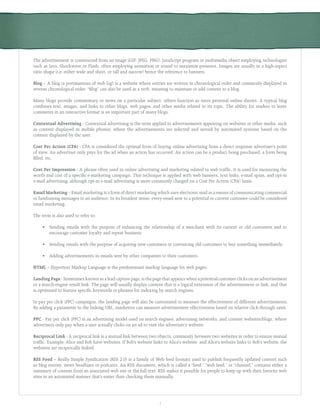 3
The advertisement is constructed from an image (GIF, JPEG, PNG), JavaScript program or multimedia object employing technologies
such as Java, Shockwave or Flash, often employing animation or sound to maximize presence. Images are usually in a high-aspect
ratio shape (i.e. either wide and short, or tall and narrow) hence the reference to banners.
Blog – A blog (a portmanteau of web log) is a website where entries are written in chronological order and commonly displayed in
reverse chronological order. “Blog” can also be used as a verb, meaning to maintain or add content to a blog.
Many blogs provide commentary or news on a particular subject; others function as more personal online diaries. A typical blog
combines text, images, and links to other blogs, web pages, and other media related to its topic. The ability for readers to leave
comments in an interactive format is an important part of many blogs.
Contextual Advertising - Contextual advertising is the term applied to advertisements appearing on websites or other media, such
as content displayed in mobile phones, where the advertisements are selected and served by automated systems based on the
content displayed by the user.
Cost Per Action (CPA) - CPA is considered the optimal form of buying online advertising from a direct response advertiser’s point
of view. An advertiser only pays for the ad when an action has occurred. An action can be a product being purchased, a form being
filled, etc.
Cost Per Impression - A phrase often used in online advertising and marketing related to web traffic. It is used for measuring the
worth and cost of a specific e-marketing campaign. This technique is applied with web banners, text links, e-mail spam, and opt-in
e-mail advertising, although opt-in e-mail advertising is more commonly charged on a Cost Per Action (CPA) basis.
Email Marketing – Email marketing is a form of direct marketing which uses electronic mail as a means of communicating commercial
or fundraising messages to an audience. In its broadest sense, every email sent to a potential or current customer could be considered
email marketing.
The term is also used to refer to:
	 •	 Sending emails with the purpose of enhancing the relationship of a merchant with its current or old customers and to
		 encourage customer loyalty and repeat business.
	 •	 Sending emails with the purpose of acquiring new customers or convincing old customers to buy something immediately.
	 •	 Adding advertisements in emails sent by other companies to their customers.
HTML – Hypertext Markup Language is the predominant markup language for web pages.
Landing Page - Sometimes known as a lead capture page, is the page that appears when a potential customer clicks on an advertisement
or a search-engine result link. The page will usually display content that is a logical extension of the advertisement or link, and that
is optimized to feature specific keywords or phrases for indexing by search engines.
In pay per click (PPC) campaigns, the landing page will also be customized to measure the effectiveness of different advertisements.
By adding a parameter to the linking URL, marketers can measure advertisement effectiveness based on relative click-through rates.
PPC - Pay per click (PPC) is an advertising model used on search engines, advertising networks, and content websites/blogs, where
advertisers only pay when a user actually clicks on an ad to visit the advertiser’s website.
Reciprocal Link - A reciprocal link is a mutual link between two objects, commonly between two websites in order to ensure mutual
traffic. Example: Alice and Bob have websites. If Bob’s website links to Alice’s website, and Alice’s website links to Bob’s website, the
websites are reciprocally linked.
RSS Feed – Really Simple Syndication (RSS 2.0) is a family of Web feed formats used to publish frequently updated content such
as blog entries, news headlines or podcasts. An RSS document, which is called a “feed,” “web feed,” or “channel,” contains either a
summary of content from an associated web site or the full text. RSS makes it possible for people to keep up with their favorite web
sites in an automated manner that’s easier than checking them manually.
 