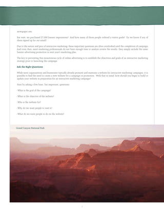 5
newspaper site.
But wait, we purchased 27,000 banner impressions? And how many of those people ordered a visitor guide? Do we know if any of
them signed up for our email?
Due to the nature and pace of interactive marketing, these important questions are often overlooked until the completion of campaign.
And even then, most marketing professionals do not have enough time to analyze review the results, they simply include the same
banner advertising promotion in next year’s marketing plan.
The key to preventing this monotonous cycle of online advertising is to establish the objectives and goals of an interactive marketing
strategy prior to launching the campaign.
Ask the Right Questions
While most organizations and businesses typically already promote and maintain a website for interactive marketing campaigns, it is
possible to find the need to create a new website for a campaign or promotion. With that in mind, how should you begin to build or
update your website in preparation for an interactive marketing campaign?
Start by asking a few basic, but important, questions:
- What is the goal of the campaign?
- What is the objective of the website?
- Who is the website for?
- Why do we want people to visit it?
- What do we want people to do on the website?
Grand Canyon National Park
 