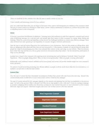 7
- There are hundreds of other websites that offer the same or similar content as your site.
- Create valuable and interesting content for your audience.
Once you understand these ideas you can begin to determine what content will distinguish your website in the consumer’s mind.
The goal of content creation is to develop so called ‘sticky’ content, which is information or features on a website that provides users
a compelling reason to visit it frequently.
Listen
To borrow a quote from Geoff Ramsey of eMarketer, ‘Listening means that marketers set aside their ingrained “command-and-control”
style of delivering messages on a one-way path, and instead open their senses to what consumers are saying, doing, feeling and
thinking. While the connectivity and immediacy of the internet has challenged marketers to creative more effective messages, those
same attributes have also opened up a vast depository of consumer thoughts, behaviors and interests.’
Take the time to read and explore blogs about the travel industry or your destination. Find out what people are talking about, what
they are asking each other about and what they are most interested in. If the majority of people on a specific blog are asking other
people for a map of a local shopping area, then create and post that content, in this case a map, on your website. Then, let everyone
know about that map and that your site is a great resource for information about that subject. Use the interactivity and honesty of
blogs to your advantage.
Another way to listen to the consumer is by exploring social networking sites such as MySpace, Facebook, Yahoo! Travel and
TripAdvisor. What are people talking about? What are they reviewing favorably? What are people reviewing unfavorably?
Additionally, more traditional research methods such as focus groups and surveys can provide valuable insight into your consumer’s
wants and needs.
The advent of social networking technology has allowed millions of people to tell the world about what they are interested in, as a
marketer, you just have to take the time to listen.
Content Plan
Once the type of content has been determined, an evaluation of where that content will come from is the next step. Decide if the
content already exists in some form or if you need to have content created for the campaign.
The type of content selected for the campaign depends on the research and planning that you have accomplished in the previous
steps. Go back to the question ‘What is the goal?’ and ‘Why do we want people to visit it (the site)?’ If you are creating a campaign
to promote a shopping district within your destination, perhaps you have learned that users are most interested in a list of stores,
directions, maps and coupons. Take those insights and create a list of what content is the most desirable.
Most Important Content
Important Content
Standard Content
Less Important Content
Unimportant Content
 