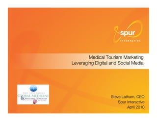 Medical Tourism Marketing"
                            Leveraging Digital and Social Media




                                                                 Steve Latham, CEO  
                                                                     Spur Interactive
                                                                                    
                                                                          April 2010
Latin America Global Medicine and Wellness Congress © Spur Interactive 2010 
   1
 