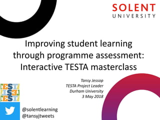 Improving student learning
through programme assessment:
Interactive TESTA masterclass
@solentlearning
@tansyjtweets
Tansy Jessop
TESTA Project Leader
Durham University
3 May 2018
 