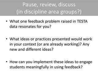 Pause, review, discuss
(in discipline area groups?)
• What one feedback problem raised in TESTA
data resonates for you?
• What ideas or practices presented would work
in your context (or are already working)? Any
new and different ideas?
• How can you implement these ideas to engage
students meaningfully in using feedback?
 