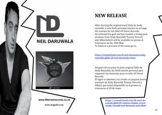 www.magxibz.com
NEW RELEASE
After hearing the original track Glide by Andy
reynolds, it was Neils personal mission to arrange
the remixes for his label 69 Street Records.
He achieved his goal and has created a strong pack
(remixes from Andy Reynolds Tommy Vercetti
and Affani)which will be available on promo at
traxsourse on the 20th May.
To listen to a preview of the remix go to.
https://soundcloud.com/dj-neil-daruwala/andy-
reynolds-glide-20-neil-daruwala-remix
Después de escuchar la pista original Glibe by
Andy Reynolds, fue Neils misión personal para
organizar las remezclas para su sello 69 Street
Records.
Él logró su objetivo y ha creado un paquete fuerte
(remixes de Andy Reynolds Tommy Vercetti y
Affani) que estará disponible en la promo en
traxsourse el 20 de mayo.
www.69streetrecords.co.uk https://soundcloud.com/dj-neil-da-
ruwala/glide20-remixes-tommy-vercet-
tiandy-reynold-neil-daruwala-and-affani
31
 