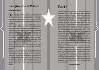 www.magxibz.com
36 37
Lenguaje de la Música
Oído absoluto u oído perfecto es la capacidad
para identificar correctamente el nombre mu-
sical o la frecuencia de un sonido dado, o de pro-
ducir un sonido específico como «caído del cielo»,
o sea, sin ninguna referencia a otro sonido objetivo
«soporte».
Por lo común, la posesión de esta habilidad se con-
sidera entre los músicos como un valioso talento.
Se cree que entre las ventajas que aporta, ayuda a
comenzar a cantar en la nota correcta cuando no
hay acompañamiento, ayuda a tocar el instrumento
afinadamente, a cantar a primera vista con preci-
sión, a escuchar partituras musicales sin necesidad
de tocarlas. Pero esta habilidad puede, inclusive,
conferir ciertas desventajas a su poseedor, tales
como una decreciente habilidad para realizar cier-
tas tareas de alturas relativas.
El oído absoluto se da con mayor frecuencia entre
músicos profesionales con un alto grado de talento
musical.
Debido a estos rasgos aparentemente paradójicos,
el oído absoluto ha captado la atención de los inves-
tigadores a lo largo de un siglo. Se han investigado
tres temas importantes, en especial la relación en-
tre oído absoluto y oído relativo; la interpretación
de la génesis del oído absoluto, especialmente si
es hereditario y los efectos del entrenamiento y
la experiencia sobre el oído absoluto en diferentes
edades.
Algunos músicos poseen lo que se llama «oído casi
absoluto»,esto es algo parecido al oído absoluto,
pero para un solo sonido. Algunos oboístas que
regularmente tocan el la 440 como modelo para la
afinación de la orquesta, y los violinistas que fre-
cuentemente tocan dicha nota en la cuerda al aire,
pueden recordar auditivamente y cantar esa nota
a voluntad; y entonces pueden producir cualquier
otra nota aplicando la destreza del oído relativo.
Existen tres teorías ambientales diferentes sobre el
oído absoluto revisadas por Ward y Burns. La teo-
ría del aprendízaje propone que la adquisición del
oído absoluto es enteramente producto de un mo-
delo apropiado de refuerzos derivados del entorno.
La teoría del no aprendízaje (Abraham) se basa en
la noción de que la mayoría de las personas poseen
una propensión innata para el oído absoluto, pero
que la experiencia musical, en realidad, impide que
ésta se desarrolle.
Dado que se nos entrena para reconocer melodías
en diferentes tonalidades y para nombrar notas de
acuerdo a varios sistemas diferentes, el reconoci-
miento de alturas absolutas puede resultar «des-
entrenado». Finalmente, la teoría de la impronta
(Copp)se basa en la idea de queen la infancia debe
haber algo equivalente a un «período crítico», du-
rante el cual existen ciertas experiencias de apren-
dizaje que son cruciales si es que se va a desarrollar
el oído absoluto.
Part I
OIDO ABSOLUTO
 