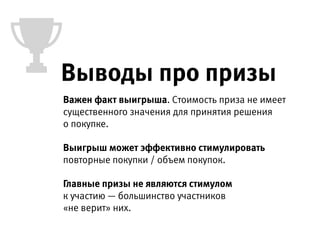 Важен факт выигрыша. Стоимость приза не имеет
существенного значения для принятия решения  
о покупке.
 
Выигрыш может эффективно стимулировать
повторные покупки / объем покупок.
Главные призы не являются стимулом 
к участию — большинство участников «не верит» в них.
Выводы про призы
 
