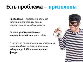 Есть проблема – призоловы
Призоловы — профессиональные участники
рекламных акций, использующие «слабые»
места.
 
Для них участие в промо — основной  
заработок, а не хобби.
 
В неудачно спланированных кампаниях  
они способны, действуя легально,  
забирать до 95% всего призового фонда.
 