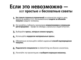 Если это невозможно —
вот простые и бесплатные советы 
Не пытайтесь побороть призоловов ограничениями и сложными
регистрациями – профи их обойдут, а реальных людей отпугнет;
Не ставьте странных ограничений на количество кодов в день (всего за  
акцию и т.п.), но внимательно следите за объемом покупок каждого человека;
Почитайте эту презентацию и выберите хорошую механику.
Выбирайте призы, которые сложно продать;
Используйте недорогие материальные призы;
Обязательно используйте любой надежный способ подтверждения покупок;
Подключите специалиста по datamining или бизнес-аналитика;
1.
2.
3.
4.
5.
6.
7.
 