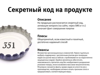 Описание 
На продукции располагается секретный код, активация которого
(на сайте, через SMS и т.п.) означает факт совершения покупки.
Плюсы 
Общепринятый, всем известный и понятный, достаточно
надежный способ.
Нюансы 
Множество организационных сложностей. Нужно тщательно выбрать подрядчика
с достаточным опытом для генерации кодов (на рынке масса кейсов с проблемами
из-за недостаточно защищенных кодов). Крайне желательно обеспечить
невозможность прочитать код без необратимого разрушения упаковки товара,
иначе возможно массовое мошенничество. Регулярно случаются факты кражи
кодов из агентств или с производства, необходимо активно искать признаки  
этого и предпринимать соответствующие меры.
Секретный код на продукте
 