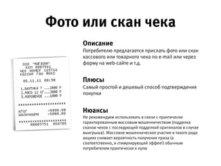 Фото или скан чека
Описание 
Потребителю предлагается прислать фото или скан кассового или
товарного чека по e-mail или через форму на web-сайте и т.д.
Плюсы 
Самый простой и дешевый способ подтверждения покупки.
Нюансы 
Не рекомендуем использовать в связи с практически гарантированным массовым
мошенничеством (подделка сканов чеков с последующей подделкой оригиналов  
в случае выигрыша). Массовое мошенническое участие в такого рода акциях  
снижает вероятность получения приза (а соответственно, и стимулирующий  
эффект) обычным потребителем практически к нулю.
 