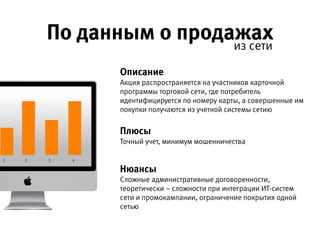 По данным о продажах из сети
Описание 
Акция распространяется на участников карточной программы
торговой сети, где потребитель идентифицируется по номеру карты,
а совершенные им покупки получаются из учетной системы сетию
Плюсы 
Точный учет, минимум мошенничества
Нюансы 
Сложные административные договоренности, теоретически –
сложности при интеграции ИТ-систем сети и промокампании,
ограничение покрытия одной сетью
1 2 3 4
 