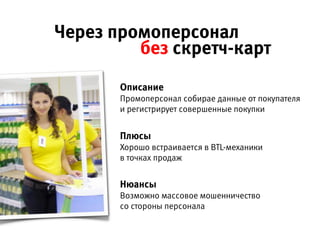 Описание 
Промоперсонал собирает данные от покупателя  
и регистрирует совершенные покупки
Плюсы 
Хорошо встраивается в BTL-механики 
в точках продаж
Нюансы 
Возможно массовое мошенничество 
со стороны персонала
Через промоперсонал без скретч-карт
 