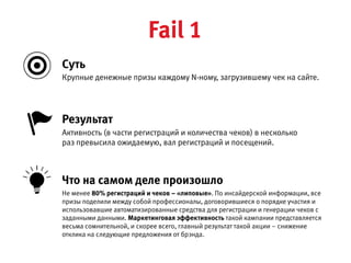 Крупные денежные призы каждому N-ному, загрузившему чек на сайте.
Активность (в части регистраций и количества чеков) в несколько 
раз превысила ожидаемую, вал регистраций и посещений.
Результат
Не менее 80% регистраций и чеков – «липовые». По инсайдерской информации, все призы поделили между собой
профессионалы, договорившиеся о порядке участия и использовавшие автоматизированные средства для регистрации  
и генерации чеков с заданными данными. Маркетинговая эффективность такой кампании представляется весьма
сомнительной, и скорее всего, главный результат такой акции – снижение отклика на следующие предложения от брэнда.
Что на самом деле произошло
Cуть
Fail 1
 
