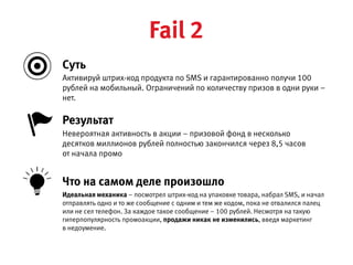 Активируй штрих-код продукта по SMS и гарантированно получи 100 рублей на мобильный.
Ограничений по количеству призов в одни руки – нет.
Невероятная активность в акции – призовой фонд в несколько десятков миллионов рублей
полностью закончился через 8,5 часов от начала промо
Результат
Идеальная механика – посмотрел штрих-код на упаковке товара, набрал SMS, и начал отправлять одно и то же
сообщение с одним и тем же кодом, пока не отвалился палец или не сел телефон. За каждое такое сообщение –  
100 рублей. Несмотря на такую гиперпопулярность промоакции, продажи никак не изменились, введя маркетинг  
в недоумение.
Что на самом деле произошло
Cуть
Fail 2
 