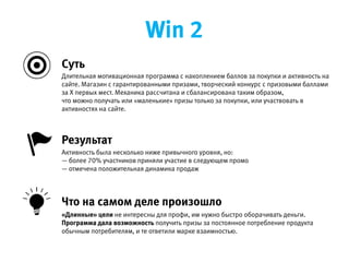 Длительная мотивационная программа с накоплением баллов за покупки и активность на сайте. Магазин с
гарантированными призами, творческий конкурс с призовыми баллами за Х первых мест. Механика рассчитана  
и сбалансирована таким образом, что можно получать или «маленькие» призы только за покупки,  
или участвовать в активностях на сайте.
Активность была несколько ниже привычного уровня, но:
— более 70% участников приняли участие в следующем промо
— отмечена положительная динамика продаж
Результат
«Длинные» цели не интересны для профи, им нужно быстро оборачивать деньги. Программа дала возможность
получить призы за постоянное потребление продукта обычным потребителям, и те ответили марке взаимностью.
Что на самом деле произошло
Cуть
Win 2
 
