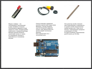 Модуль-слайдер — это
потенциометр, выполненный
в виде линейного ползунка.
Потенциометр оформлен в виде
модуля на плате, который удобно
подключать к микроконтроллеру.
Выходом датчика является
аналоговый сигнал от земли
до напряжения питания в
зависимости от положения
бегунка.

Сенсор позволяет определить
наличие препятствий перед собой.
Выводом с сенсора является
простой бинарный цифровой
сигнал: пока препятствия нет,
датчик выдаёт логическую
единицу.
Если препятствие есть —
логический ноль.

Этот резистор изгиба отменяет
своё сопротивление в зависимости
от уровня изгиба металлических
секций внутри него. Пока он не
изогнут, сопротивление находится
у минимума в 10 кОм.
По мере изгибания сопротивление
растёт вплоть до 110 кОм.

 