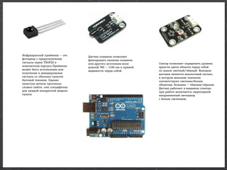 Инфракрасный приёмник — это
фотодиод с предусилителем
сигнала серии TSOP22 в
компактном корпусе.Приёмник
может быть использован для
получения и декодирования
сигнала от обычных пультов
бытовой техники. Однако
зачастую детали протокола
сложно найти, они специфичны
для каждой конкретной модели
пульта

Датчик пламени позволяет
фиксировать наличие пламени
или другого источника волн
длиной 760 — 1100 нм в прямой
видимости перед собой.

Сенсор позволяет определить уровень
яркости цвета объекта перед собой
по шкале светлый/тёмный. Выходом
датчика является аналоговый сигнал,
в котором меньшие значения
соответствуют светлым/белым
объектам, большие — тёмным/чёрным.
Датчик работает в видимом спектре:
при работе включается сверхъяркий
направленный светодиод
с белым свечением.

 