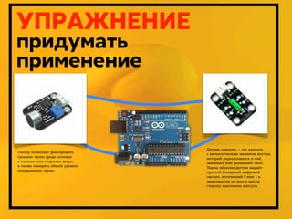 УПРАЖНЕНИЕ
придумать
применение

Датчик наклона — это капсула
с металлическим шариком внутри,
который перекатываясь в ней,
замыкает или размыкает цепь.
Таким образом датчик выдаёт
простой бинарный цифровой
сигнал: логический 0 или 1 в
зависимости от того в какую
сторону наклонена капсула.

Сенсор позволяет фиксировать
громкие звуки вроде хлопков
в ладоши или открытие двери,
а также замерять общий уровень
окружающего шума.

Дмитрий Карпов. 2013г.

 