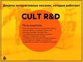 Десяток интерактивных механик, которые работают

CULT R&D
Пользователь
Какие возможны типы пользователей? Новички,
опытные, фанаты, случайные. Какие у них
возможны сценарии приобретения
и потребления, интерактивные сценарии,
привычки. Потребности, мотивы
и побудительные ситуации. Отзывы о продукте.
Что не нравится в товаре или услуге? Кто
приобретает конкурентные продукты и почему?

Дмитрий Карпов / Курс: «Дизайн в интерактивной среде» / 2013 г.

 