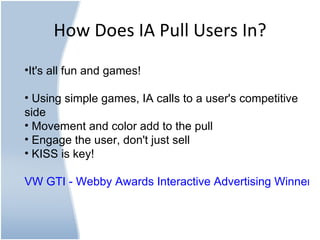 How Does IA Pull Users In? It's all fun and games! Using simple games, IA calls to a user's competitive side Movement and color add to the pull Engage the user, don't just sell KISS is key! VW GTI - Webby Awards Interactive Advertising Winner 