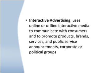Interactive Advertising:  uses online or offline interactive media to communicate with consumers and to promote products, brands, services, and public service announcements, corporate or political groups 