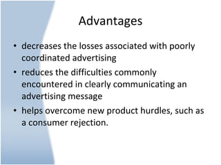 Advantages decreases the losses associated with poorly coordinated advertising  reduces the difficulties commonly encountered in clearly communicating an advertising message  helps overcome new product hurdles, such as a consumer rejection. 