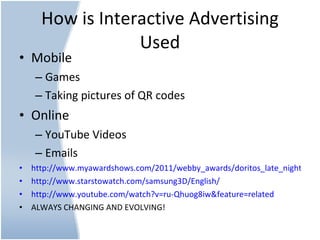 How is Interactive Advertising Used Mobile Games Taking pictures of QR codes  Online YouTube Videos Emails http://www.myawardshows.com/2011/webby_awards/doritos_late_night_rihanna/ http://www.starstowatch.com/samsung3D/English/   http://www.youtube.com/watch?v=ru-Qhuog8iw&feature=related   ALWAYS CHANGING AND EVOLVING!  