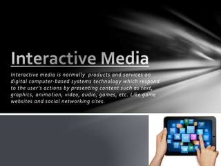 Interactive media is normally products and services on
digital computer-based systems technology which respond
to the user’s actions by presenting content such as text,
graphics, animation, video, audio, games, etc. Like game
websites and social networking sites.
 